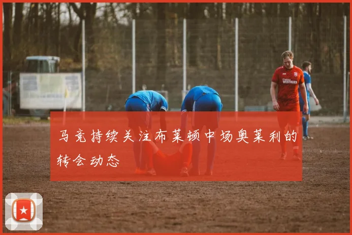 马竞持续关注布莱顿中场奥莱利的转会动态