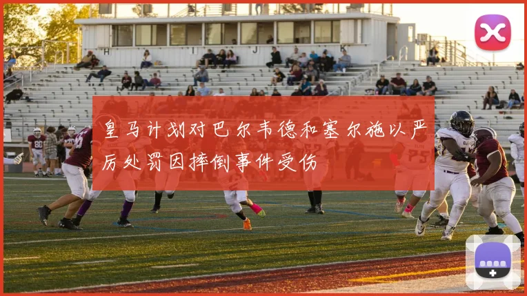皇马计划对巴尔韦德和塞尔施以严厉处罚因摔倒事件受伤