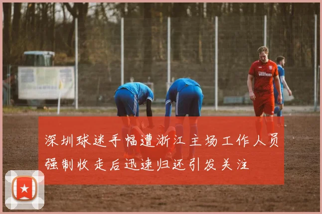 深圳球迷手幅遭浙江主场工作人员强制收走后迅速归还引发关注