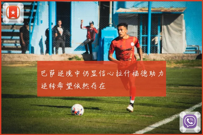 巴萨逆境中仍显信心拉什福德助力逆转希望依然存在