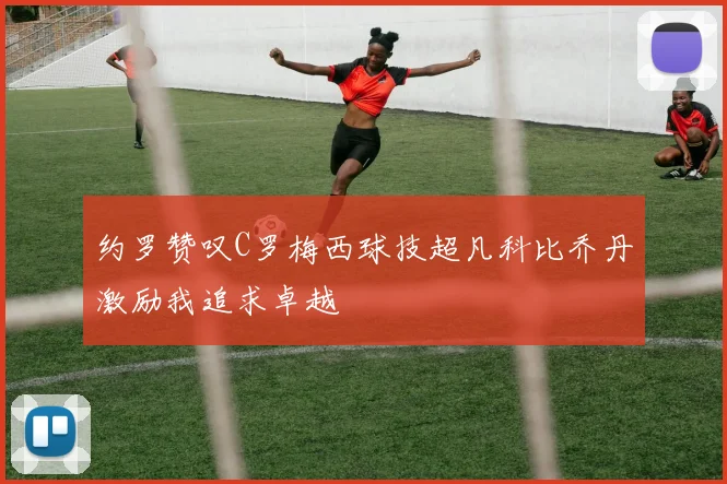 约罗赞叹C罗梅西球技超凡科比乔丹激励我追求卓越