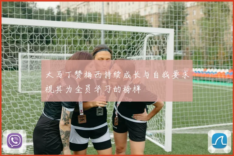 大马丁赞梅西持续成长与自我要求视其为全员学习的榜样