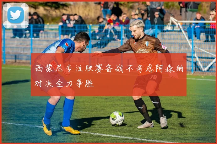 西蒙尼专注联赛备战不考虑阿森纳对决全力争胜