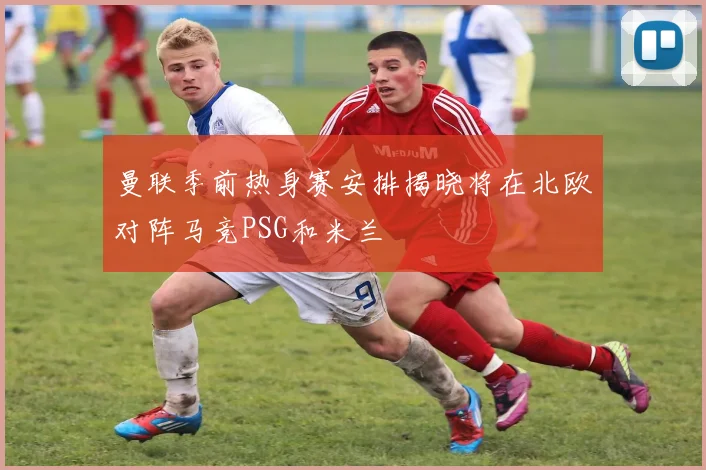 曼联季前热身赛安排揭晓将在北欧对阵马竞PSG和米兰