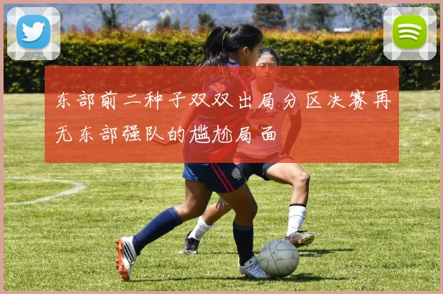 东部前二种子双双出局分区决赛再无东部强队的尴尬局面