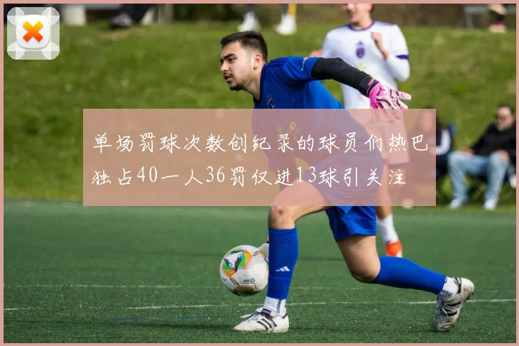 单场罚球次数创纪录的球员们热巴独占40一人36罚仅进13球引关注