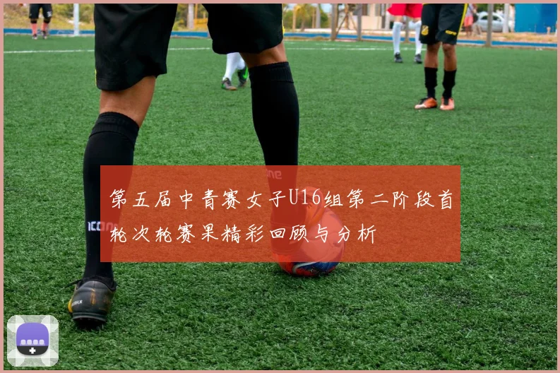 第五届中青赛女子U16组第二阶段首轮次轮赛果精彩回顾与分析