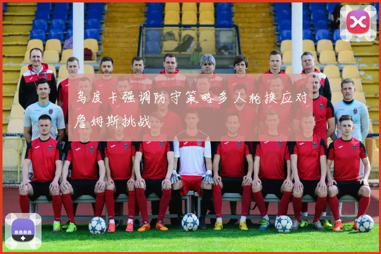 乌度卡强调防守策略多人轮换应对詹姆斯挑战