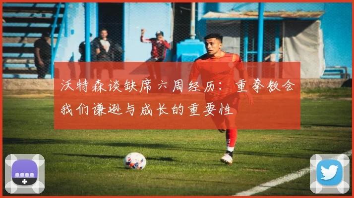 沃特森谈缺席六周经历：重拳教会我们谦逊与成长的重要性